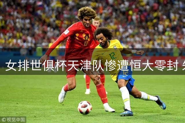 女排世俱杯天津队惨遭恒大零封 朱婷缺阵排名垫底
