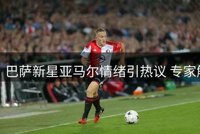巴萨新星亚马尔情绪引热议 专家解析年轻人竞争心理
