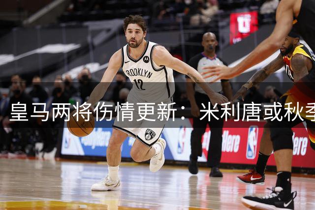 皇马两将伤情更新：米利唐或秋季归队 罗德里戈需长期休养
